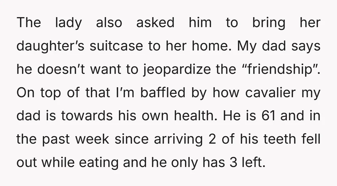 The lady also asked him to bring her daughter’s suitcase to her home. My dad says he doesn’t want to jeopardize the “friendship”. On top of that I’m baffled by...