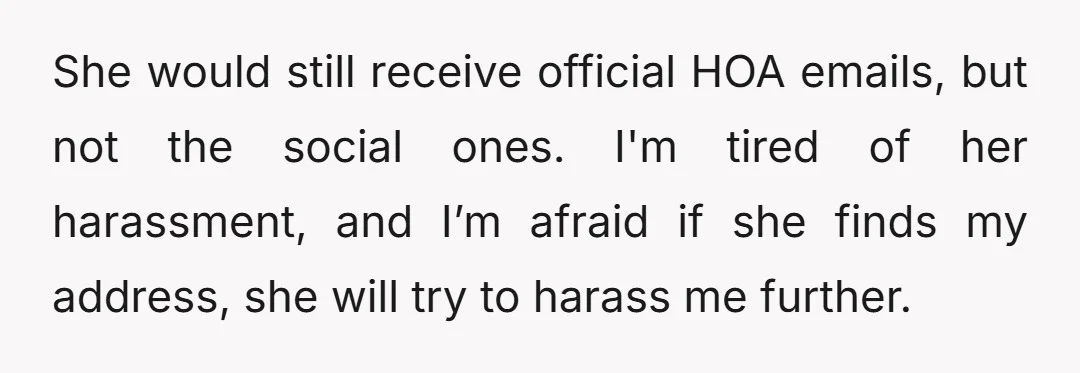She would still receive official HOA emails, but not the social ones. I'm tired of her harassment, and I’m afraid if she finds my address, she will try to harass...