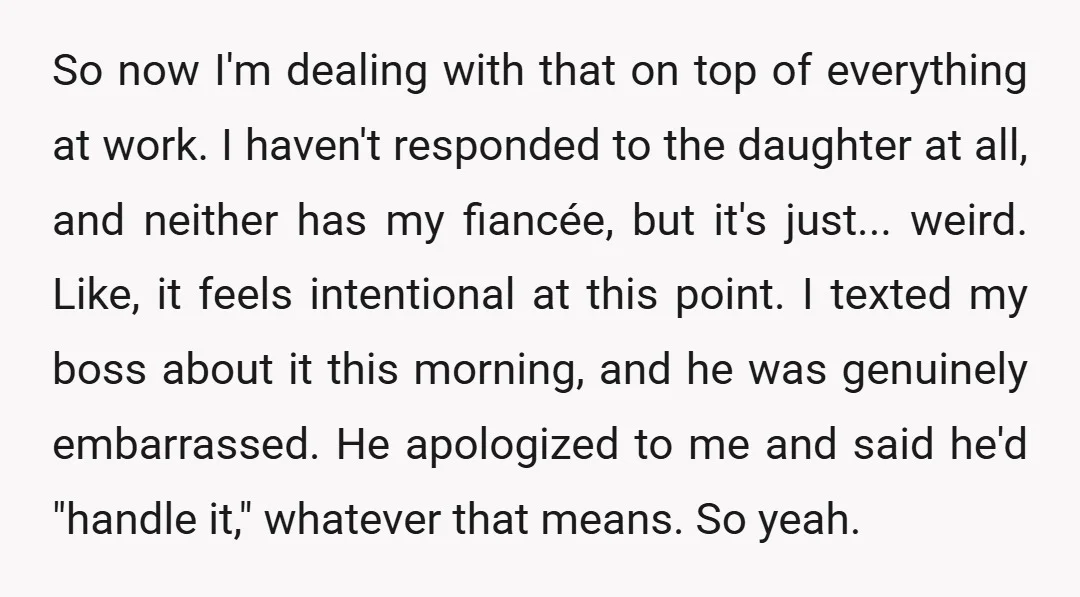 So now I'm dealing with that on top of everything at work. I haven't responded to the daughter at all, and neither has my fiancée, but it's just... weird. Like,...