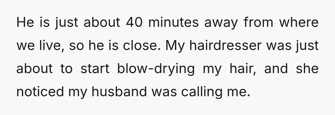 He is just about 40 minutes away from where we live, so he is close. My hairdresser was just about to start blow-drying my hair, and she noticed my husband...