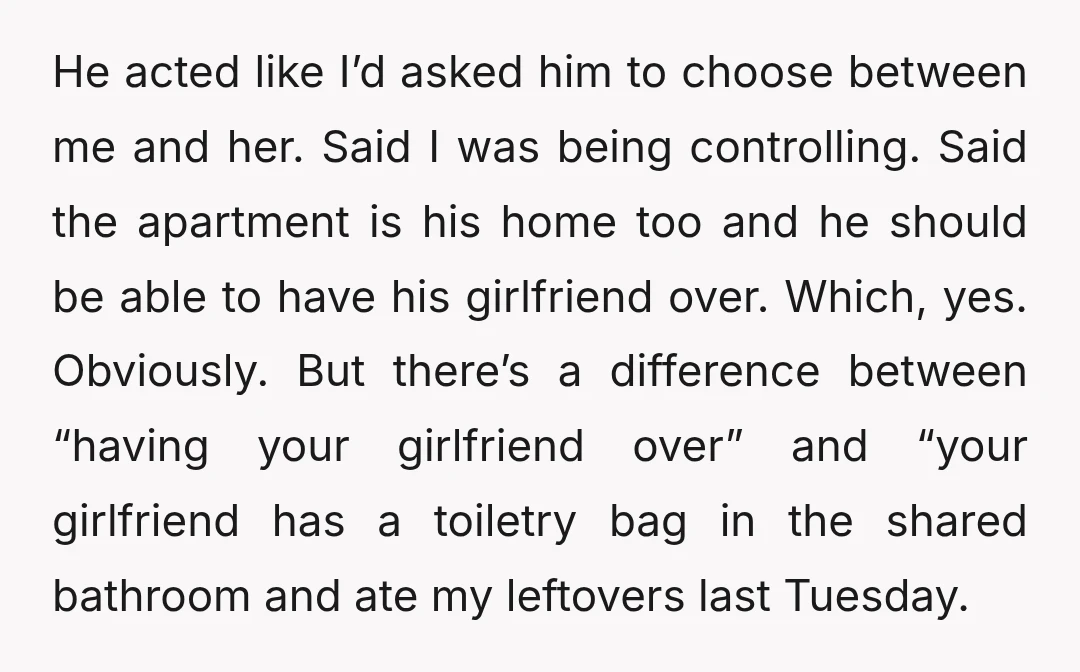 He acted like I’d asked him to choose between me and her. Said I was being controlling. Said the apartment is his home too and he should be able to...