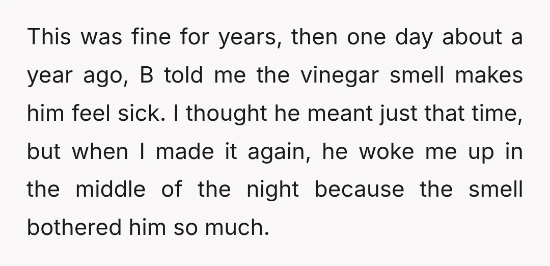 This was fine for years, then one day about a year ago, B told me the vinegar smell makes him feel sick. I thought he meant just that time, but...