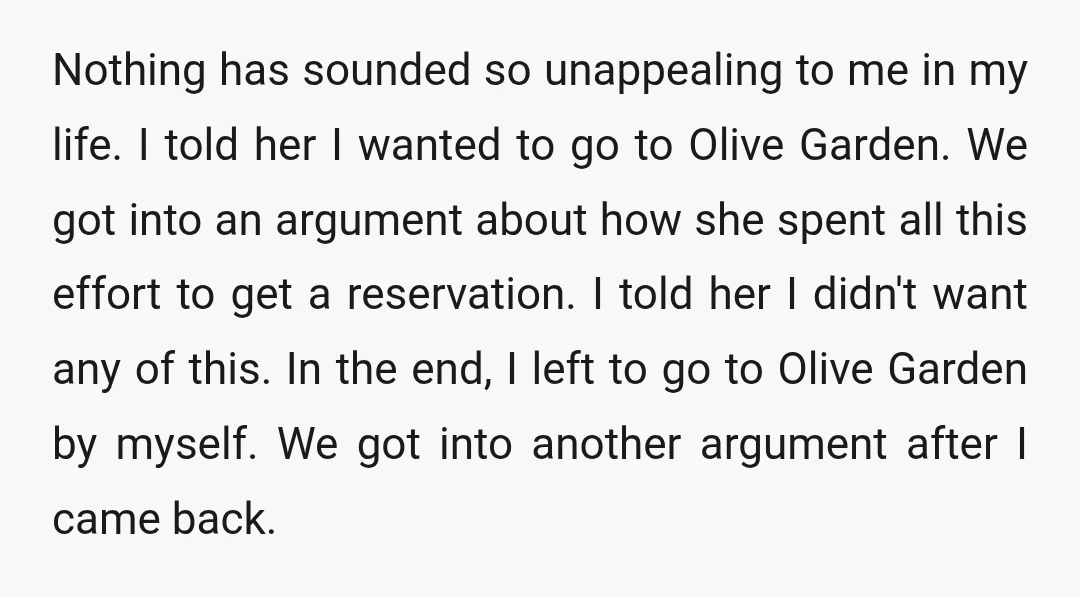 Nothing has sounded so unappealing to me in my life. I told her I wanted to go to Olive Garden. We got into an argument about how she spent all...
