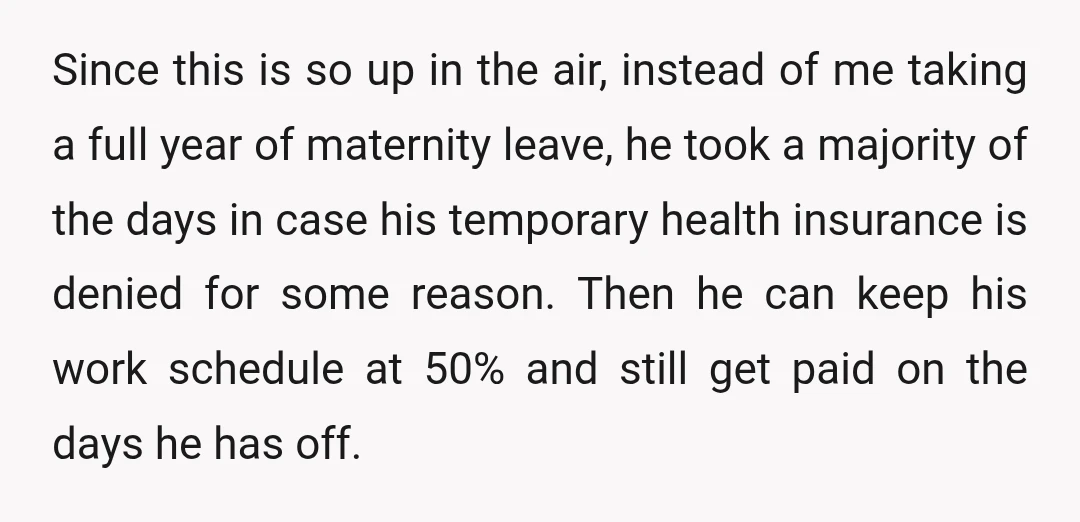 Since this is so up in the air, instead of me taking a full year of maternity leave, he took a majority of the days in case his temporary health...