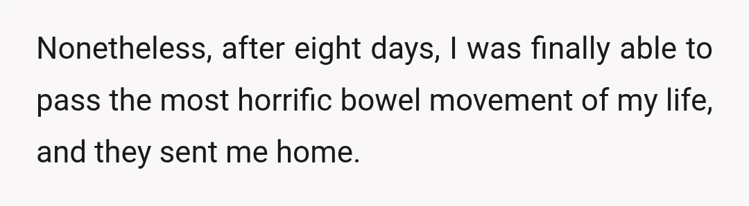 Nonetheless, after eight days, I was finally able to pass the most horrific bowel movement of my life, and they sent me home.
