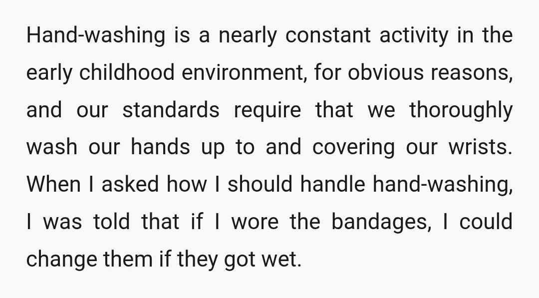 Hand-washing is a nearly constant activity in the early childhood environment, for obvious reasons, and our standards require that we thoroughly wash our hands up to and covering our wrists....