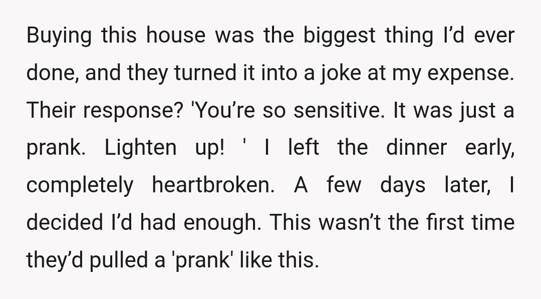 Buying this house was the biggest thing I’d ever done, and they turned it into a joke at my expense. Their response? 'You’re so sensitive. It was just a prank....