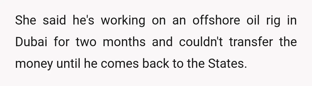 She said he's working on an offshore oil rig in Dubai for two months and couldn't transfer the money until he comes back to the States.