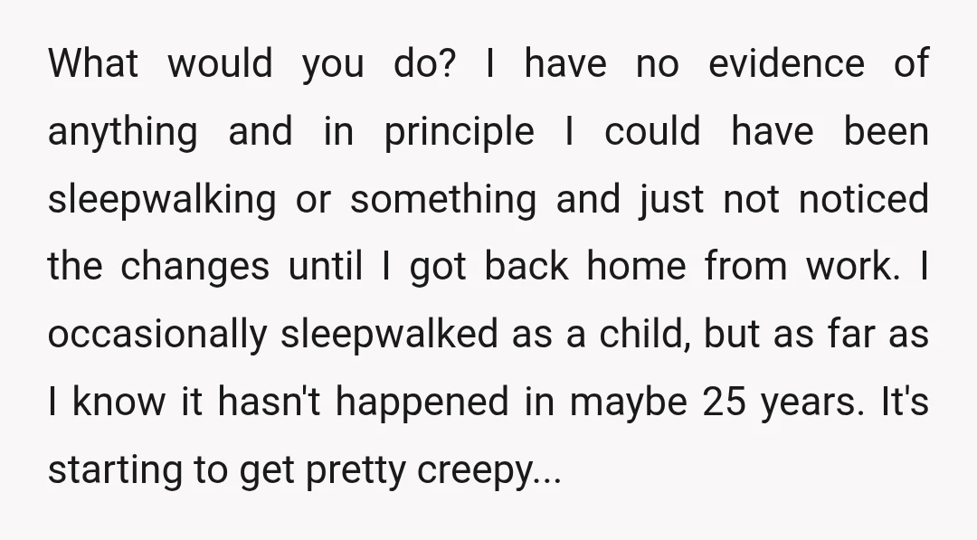 What would you do? I have no evidence of anything and in principle I could have been sleepwalking or something and just not noticed the changes until I got back...