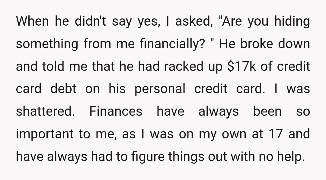 When he didn't say yes, I asked, "Are you hiding something from me financially? " He broke down and told me that he had racked up $17k of credit card...