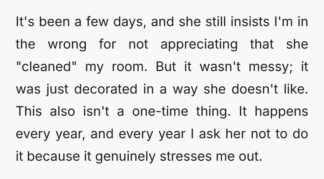 It's been a few days, and she still insists I'm in the wrong for not appreciating that she "cleaned" my room. But it wasn't messy; it was just decorated in...