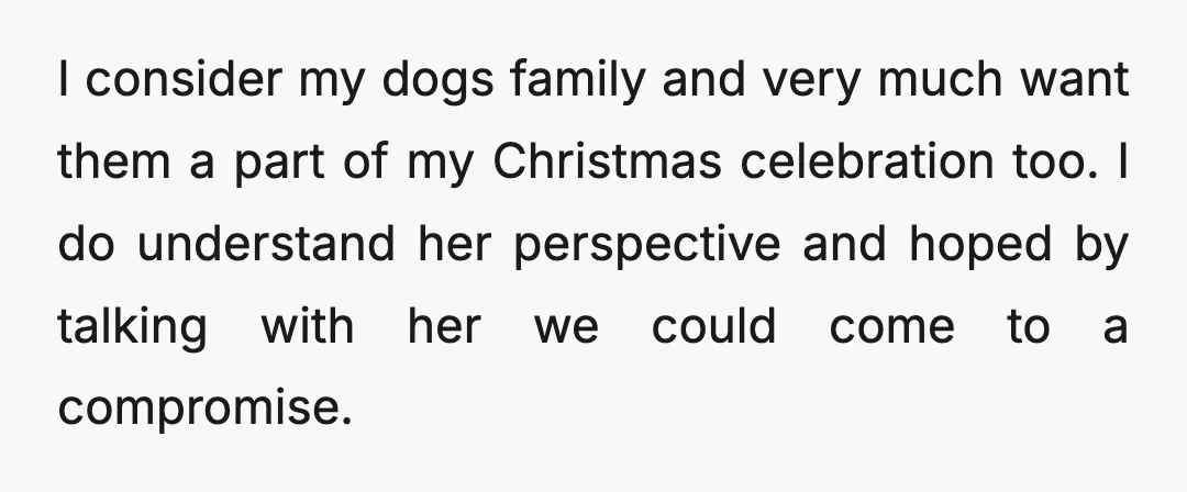 I consider my dogs family and very much want them a part of my Christmas celebration too. I do understand her perspective and hoped by talking with her we could...