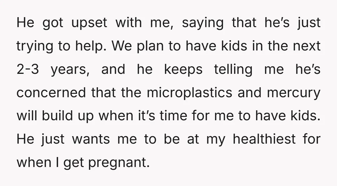 He got upset with me, saying that he’s just trying to help. We plan to have kids in the next 2-3 years, and he keeps telling me he’s concerned that...