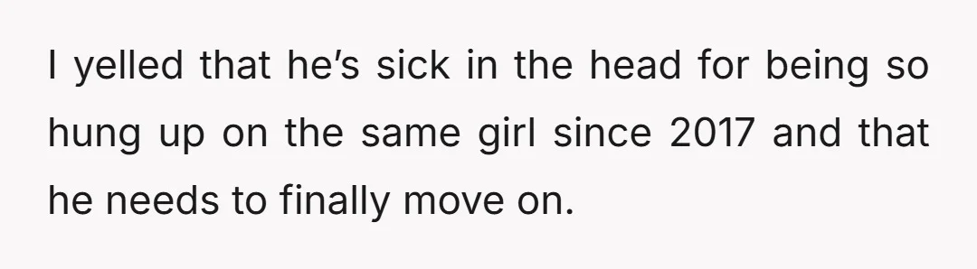 I yelled that he’s sick in the head for being so hung up on the same girl since 2017 and that he needs to finally move on.