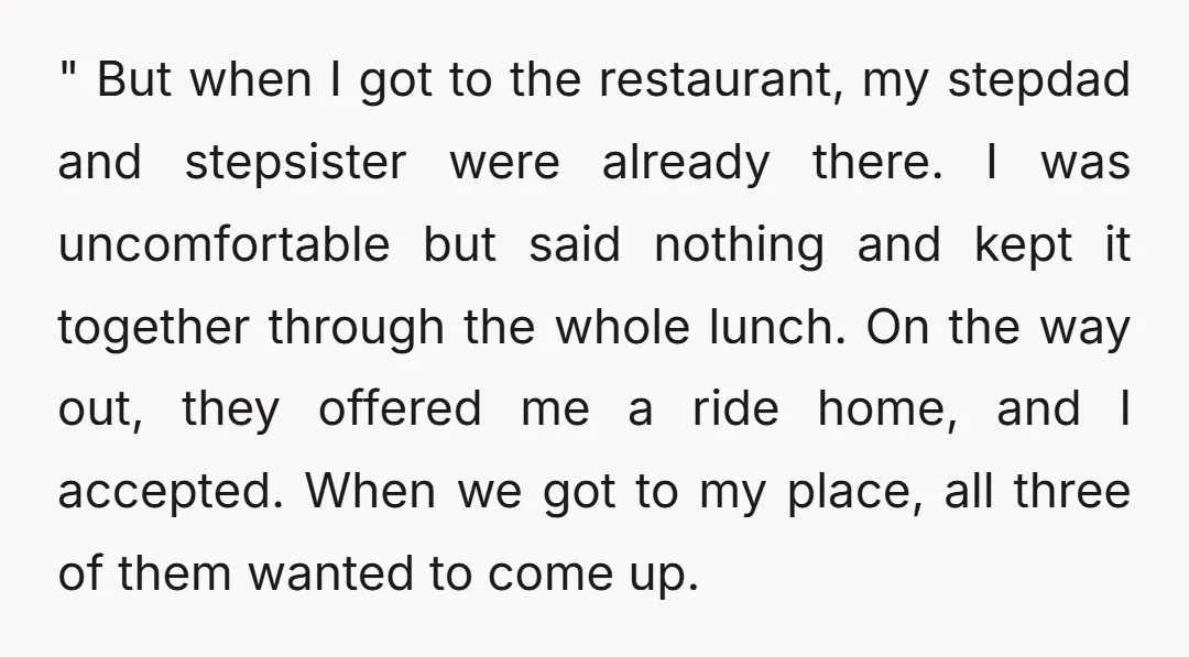 " But when I got to the restaurant, my stepdad and stepsister were already there. I was uncomfortable but said nothing and kept it together through the whole lunch. On...