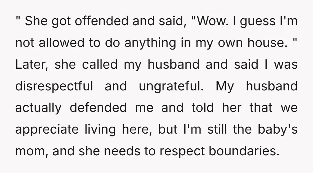 " She got offended and said, "Wow. I guess I'm not allowed to do anything in my own house. " Later, she called my husband and said I was disrespectful...