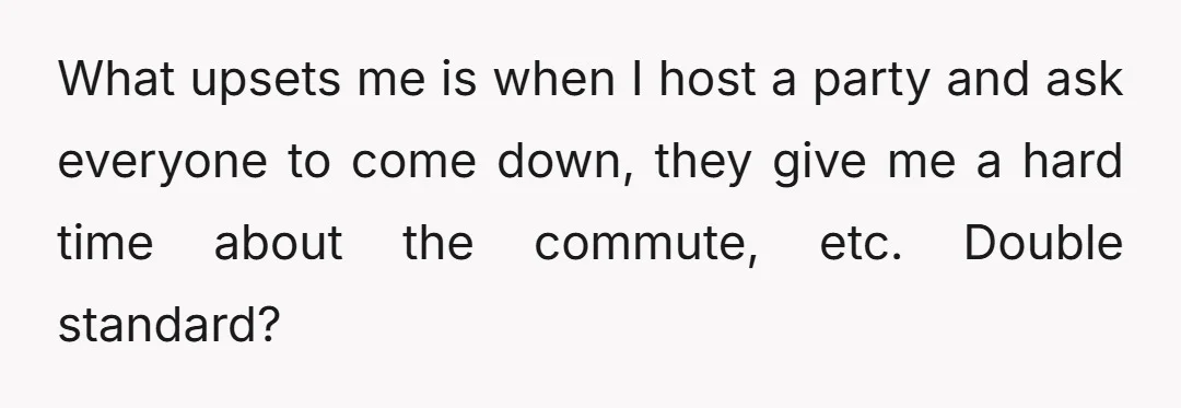What upsets me is when I host a party and ask everyone to come down, they give me a hard time about the commute, etc. Double standard?