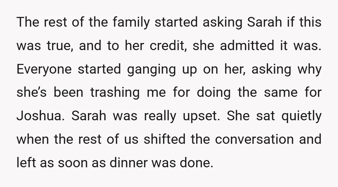 The rest of the family started asking Sarah if this was true, and to her credit, she admitted it was. Everyone started ganging up on her, asking why she’s been...
