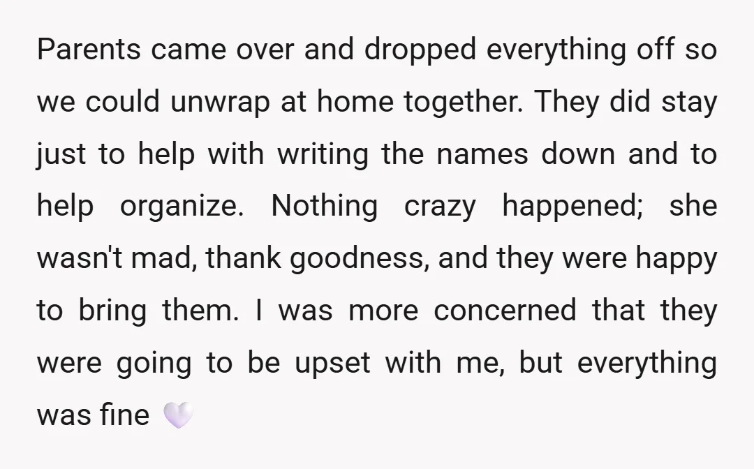 Parents came over and dropped everything off so we could unwrap at home together. They did stay just to help with writing the names down and to help organize. Nothing...