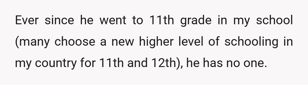 Ever since he went to 11th grade in my school (many choose a new higher level of schooling in my country for 11th and 12th), he has no one.