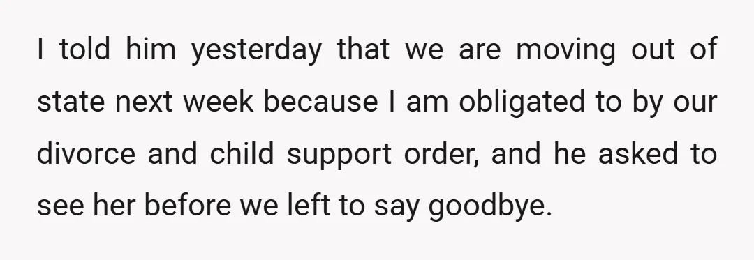 I told him yesterday that we are moving out of state next week because I am obligated to by our divorce and child support order, and he asked to see...