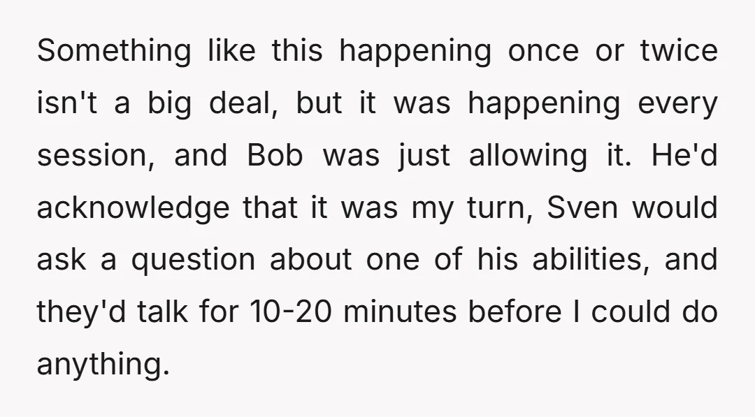 Something like this happening once or twice isn't a big deal, but it was happening every session, and Bob was just allowing it. He'd acknowledge that it was my turn,...