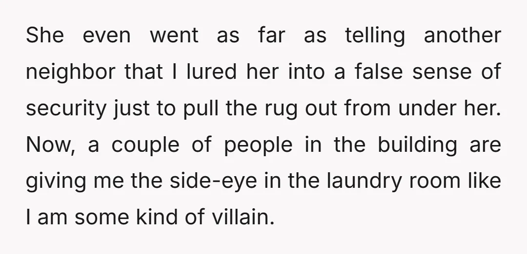 She even went as far as telling another neighbor that I lured her into a false sense of security just to pull the rug out from under her. Now, a...