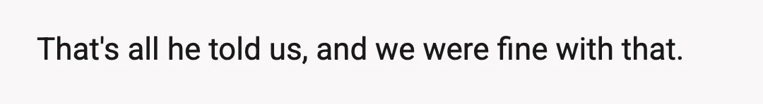 That's all he told us, and we were fine with that.