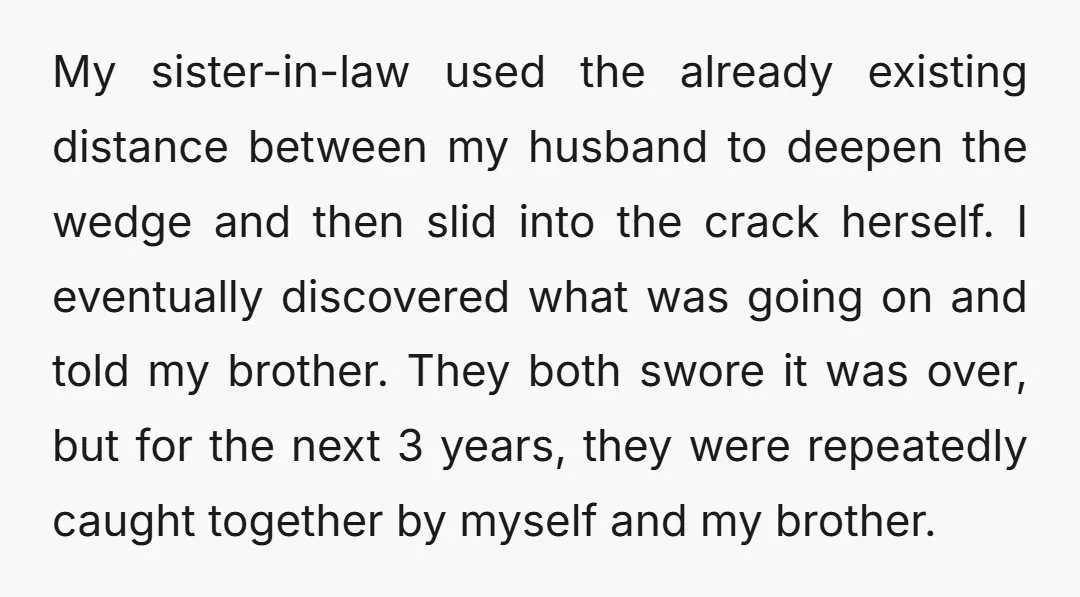 My sister-in-law used the already existing distance between my husband to deepen the wedge and then slid into the crack herself. I eventually discovered what was going on and told...