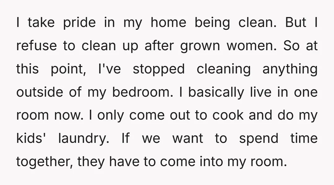 I take pride in my home being clean. But I refuse to clean up after grown women. So at this point, I've stopped cleaning anything outside of my bedroom. I...