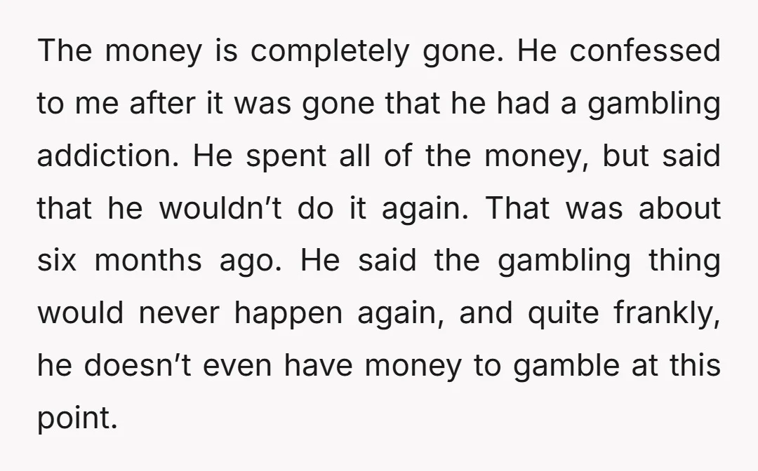 The money is completely gone. He confessed to me after it was gone that he had a gambling addiction. He spent all of the money, but said that he wouldn’t...