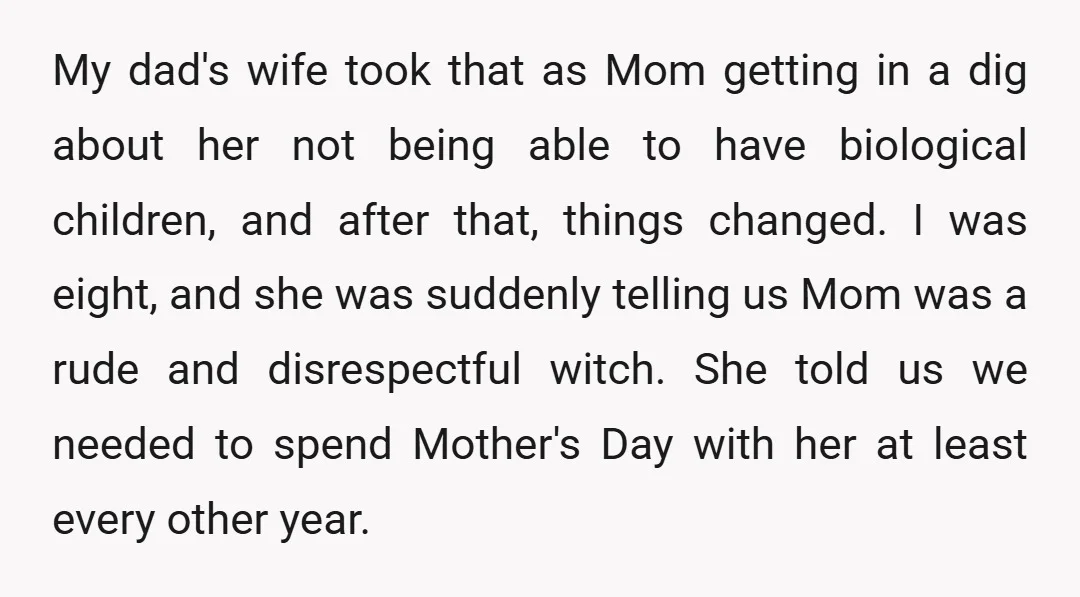 My dad's wife took that as Mom getting in a dig about her not being able to have biological children, and after that, things changed. I was eight, and she...