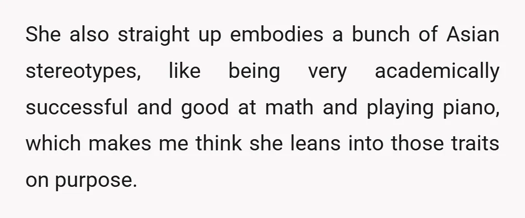 She also straight up embodies a bunch of Asian stereotypes, like being very academically successful and good at math and playing piano, which makes me think she leans into those...