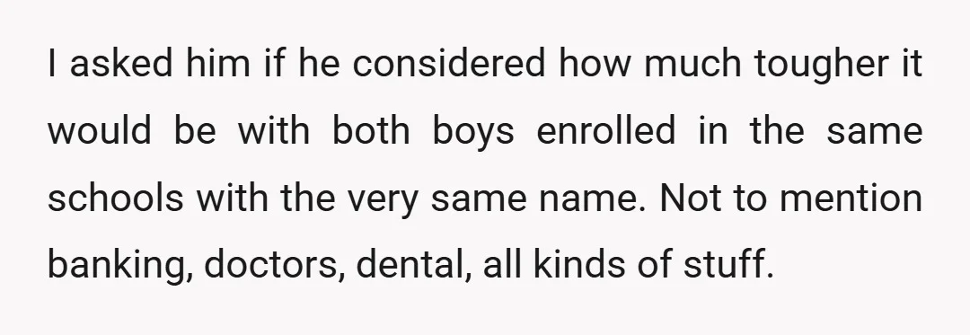 I asked him if he considered how much tougher it would be with both boys enrolled in the same schools with the very same name. Not to mention banking, doctors,...
