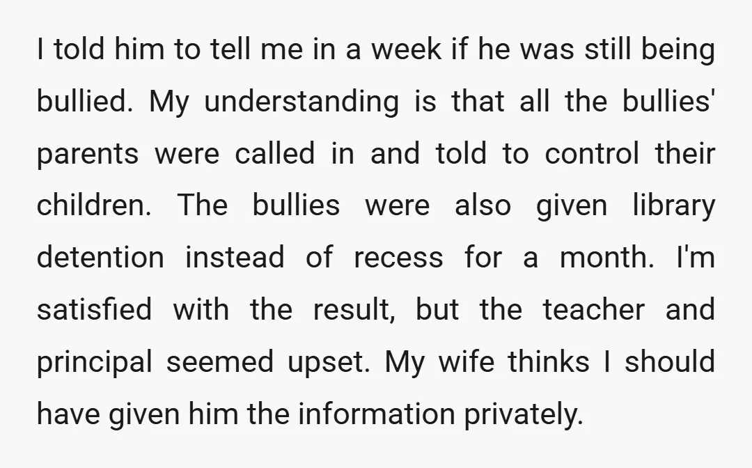 I told him to tell me in a week if he was still being bullied. My understanding is that all the bullies' parents were called in and told to control...