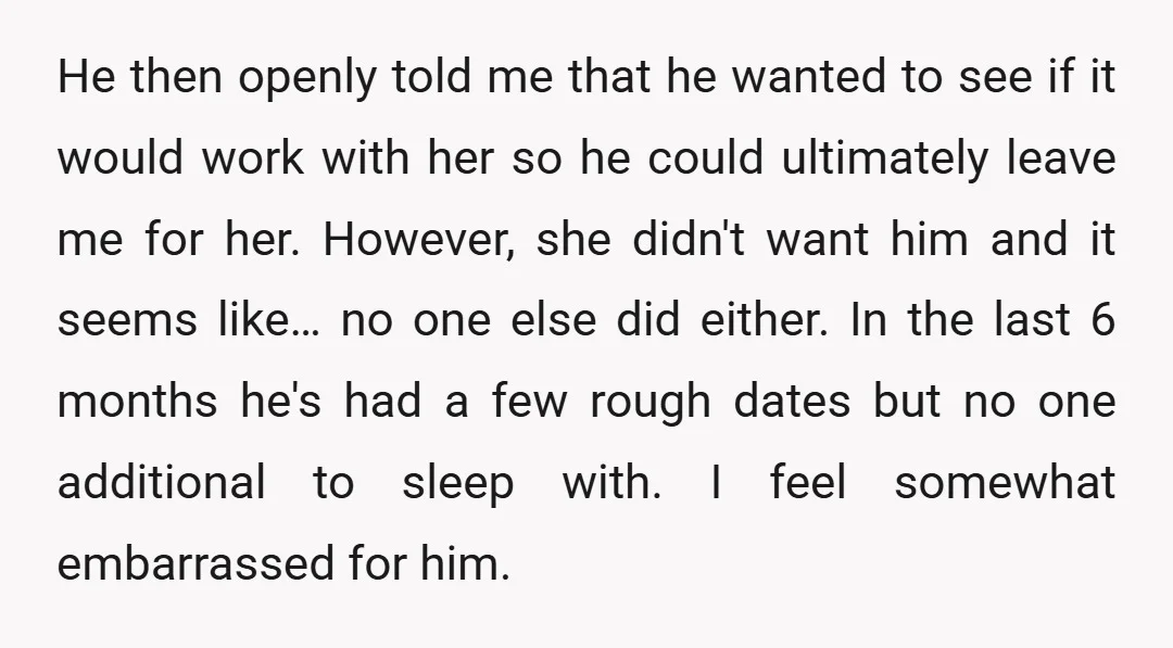 He then openly told me that he wanted to see if it would work with her so he could ultimately leave me for her. However, she didn't want him and...