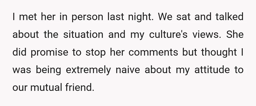 I met her in person last night. We sat and talked about the situation and my culture's views. She did promise to stop her comments but thought I was being...