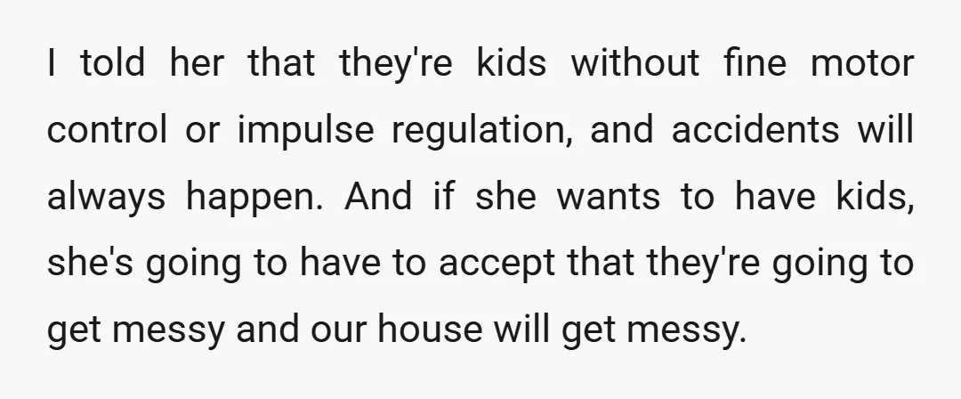 I told her that they're kids without fine motor control or impulse regulation, and accidents will always happen. And if she wants to have kids, she's going to have to...