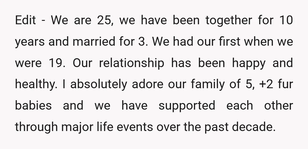 Edit - We are 25, we have been together for 10 years and married for 3. We had our first when we were 19. Our relationship has been happy and...