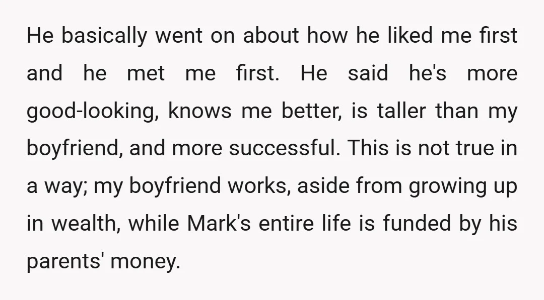 He basically went on about how he liked me first and he met me first. He said he's more good-looking, knows me better, is taller than my boyfriend, and more...