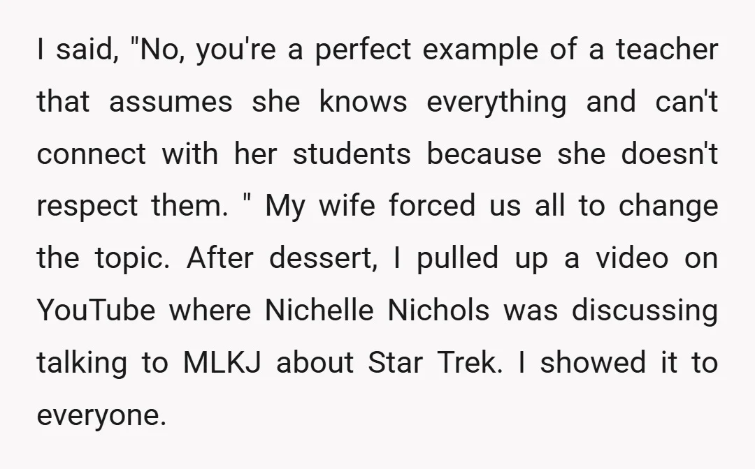 I said, "No, you're a perfect example of a teacher that assumes she knows everything and can't connect with her students because she doesn't respect them. " My wife forced...