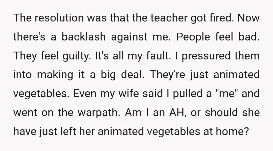 The resolution was that the teacher got fired. Now there's a backlash against me. People feel bad. They feel guilty. It's all my fault. I pressured them into making it...