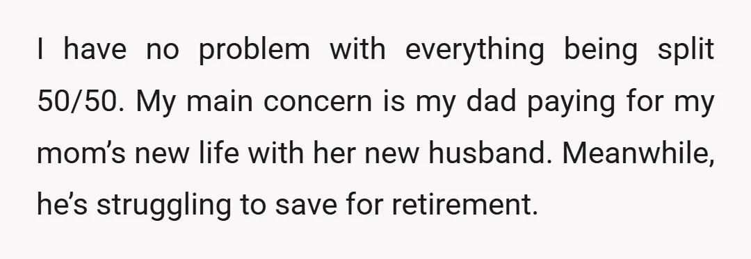 I have no problem with everything being split 50/50. My main concern is my dad paying for my mom’s new life with her new husband. Meanwhile, he’s struggling to save...