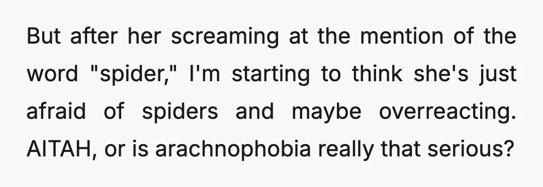 But after her screaming at the mention of the word "spider," I'm starting to think she's just afraid of spiders and maybe overreacting. AITAH, or is arachnophobia really that serious?