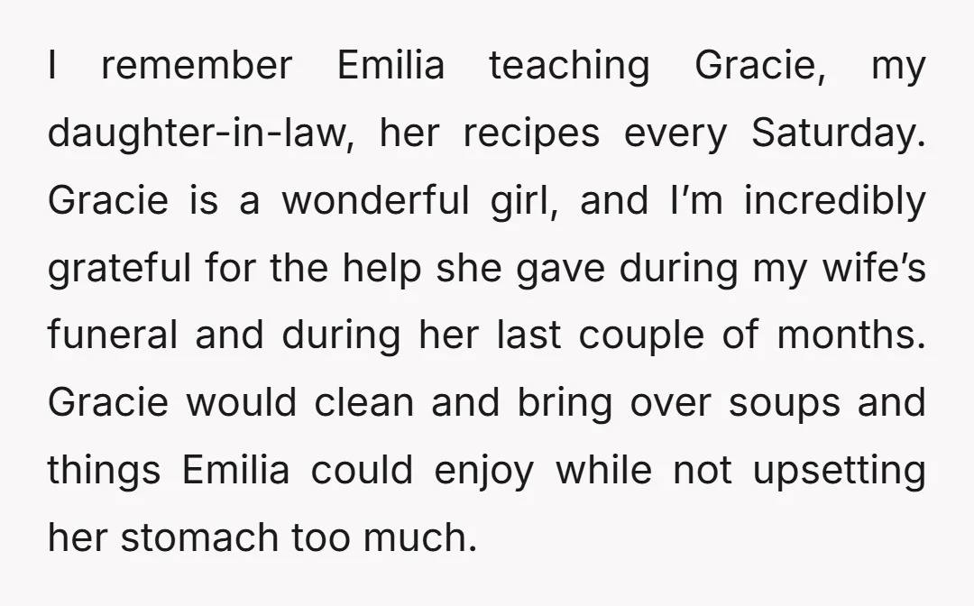 I remember Emilia teaching Gracie, my daughter-in-law, her recipes every Saturday. Gracie is a wonderful girl, and I’m incredibly grateful for the help she gave during my wife’s funeral and...