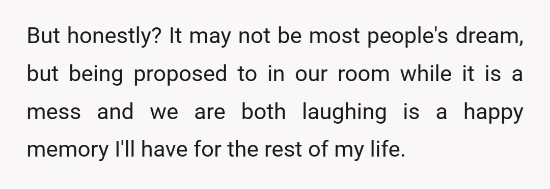 But honestly? It may not be most people's dream, but being proposed to in our room while it is a mess and we are both laughing is a happy memory...
