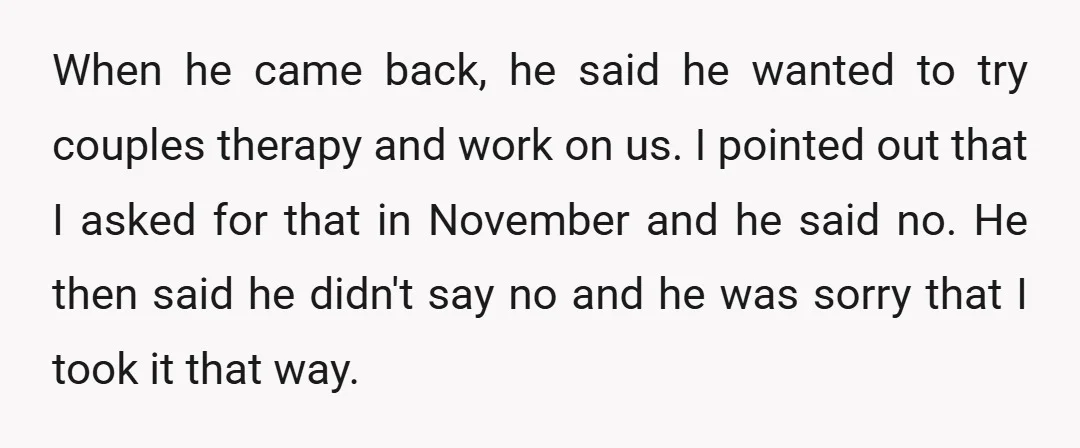 When he came back, he said he wanted to try couples therapy and work on us. I pointed out that I asked for that in November and he said no....