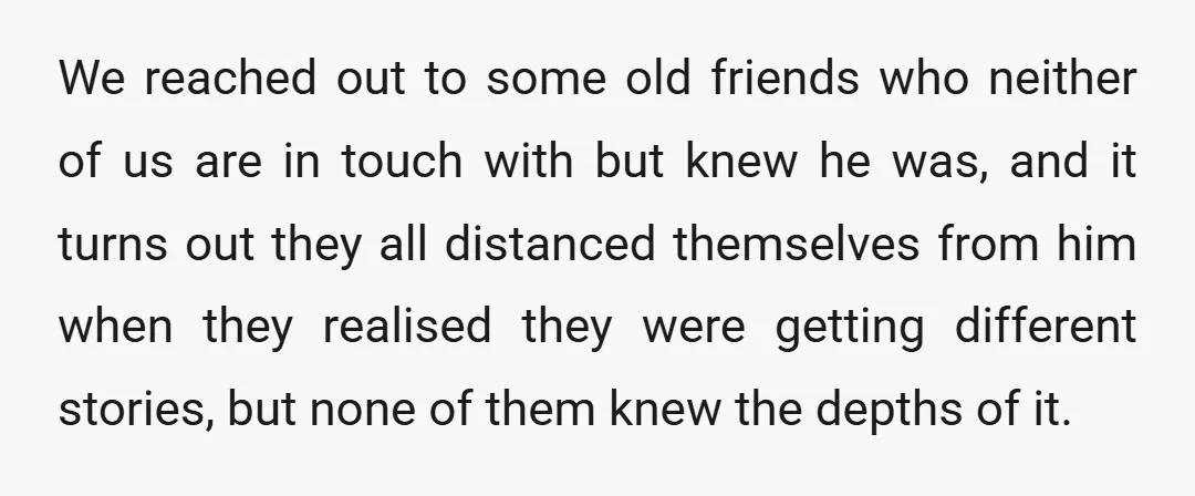 We reached out to some old friends who neither of us are in touch with but knew he was, and it turns out they all distanced themselves from him when...