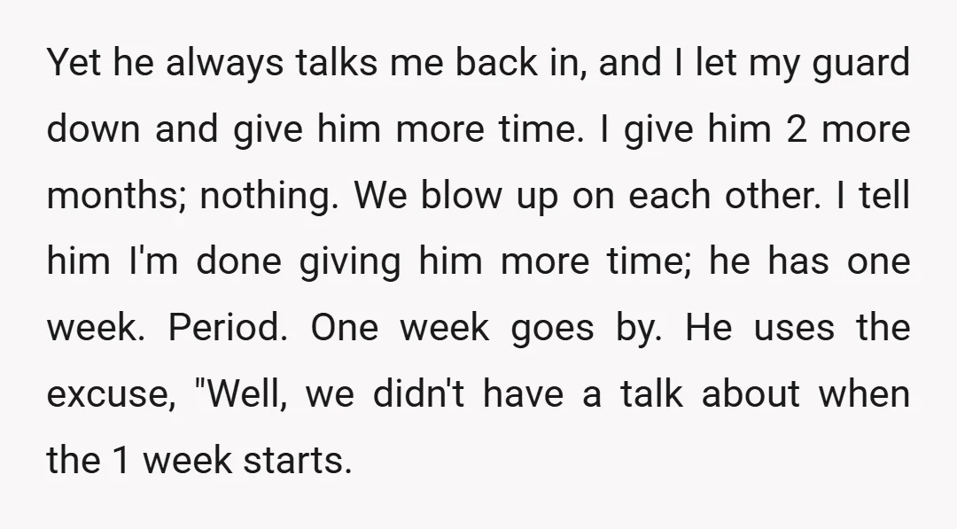 Yet he always talks me back in, and I let my guard down and give him more time. I give him 2 more months; nothing. We blow up on each...