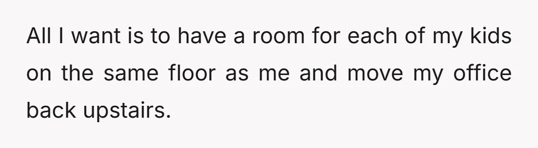All I want is to have a room for each of my kids on the same floor as me and move my office back upstairs.